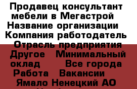 Продавец-консультант мебели в Мегастрой › Название организации ­ Компания-работодатель › Отрасль предприятия ­ Другое › Минимальный оклад ­ 1 - Все города Работа » Вакансии   . Ямало-Ненецкий АО,Ноябрьск г.